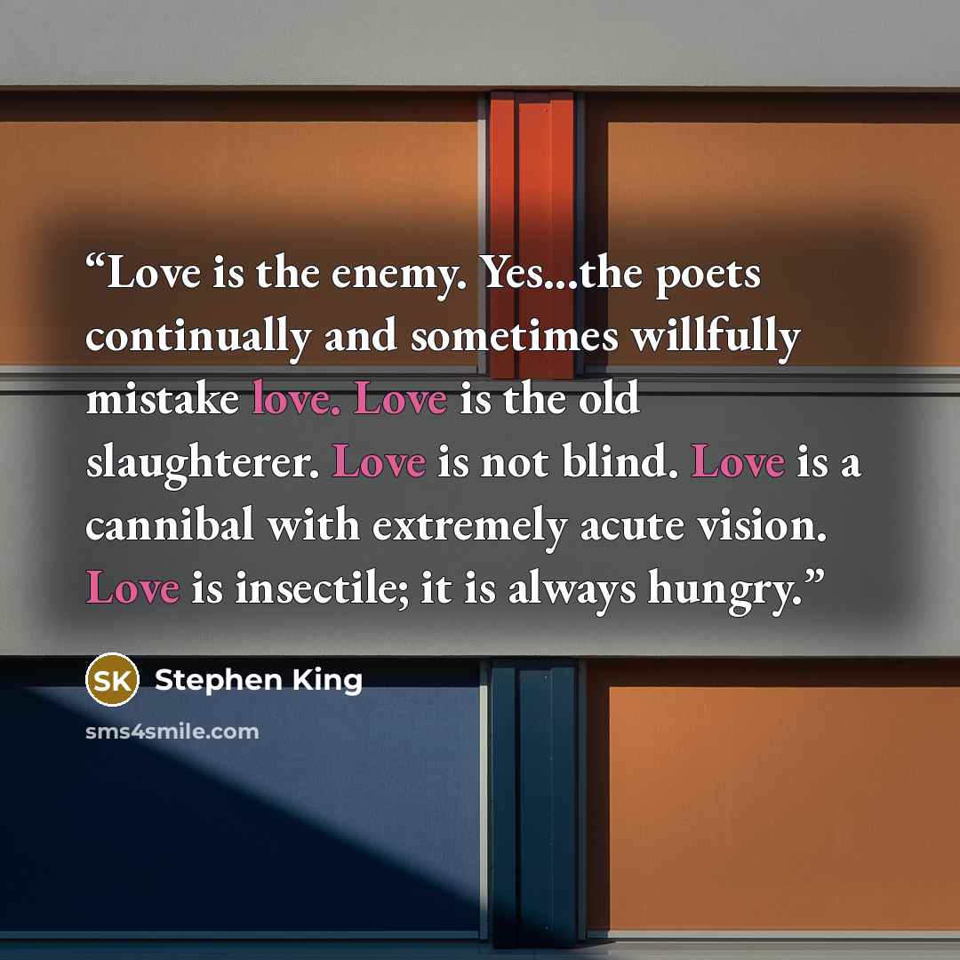 “Love is the enemy. Yes...the poets continually and sometimes willfully mistake love. Love is the old slaughterer. Love is not blind. Love is a cannibal with extremely acute vision. Love is insectile; it is always hungry.” quote by Stephen King