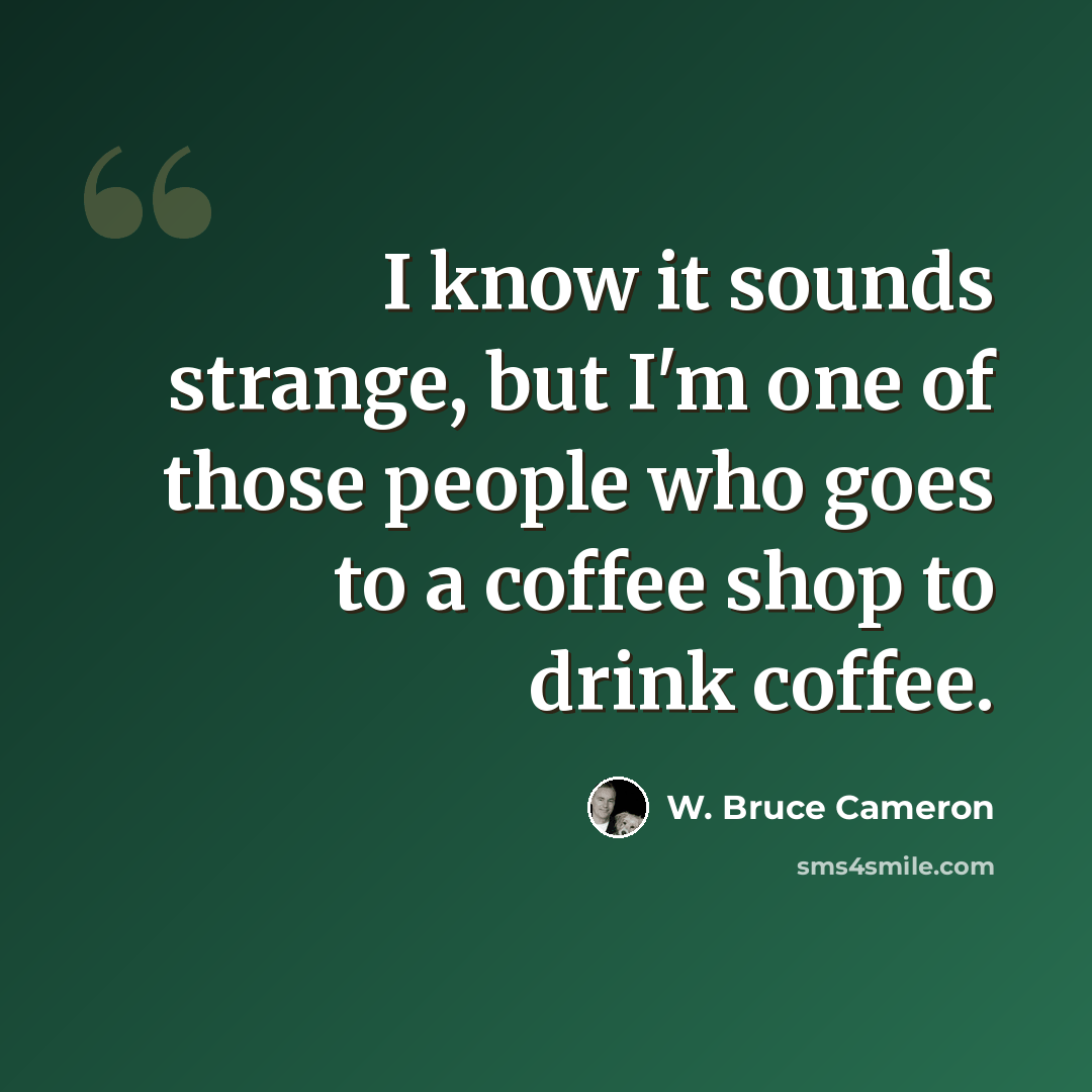 “I know it sounds strange, but I'm one of those people who goes to a coffee shop to drink coffee.” quote by W. Bruce Cameron