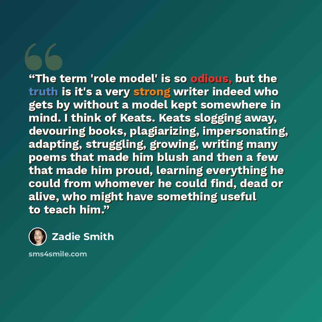 “The term 'role model' is so odious, but the truth is it's a very strong writer indeed who gets by without a model kept somewhere in mind. I think of Keats. Keats slogging away, devouring books, plagiarizing, impersonating, adapting, struggling, growing, writing many poems that made him blush and…” quote by Zadie Smith