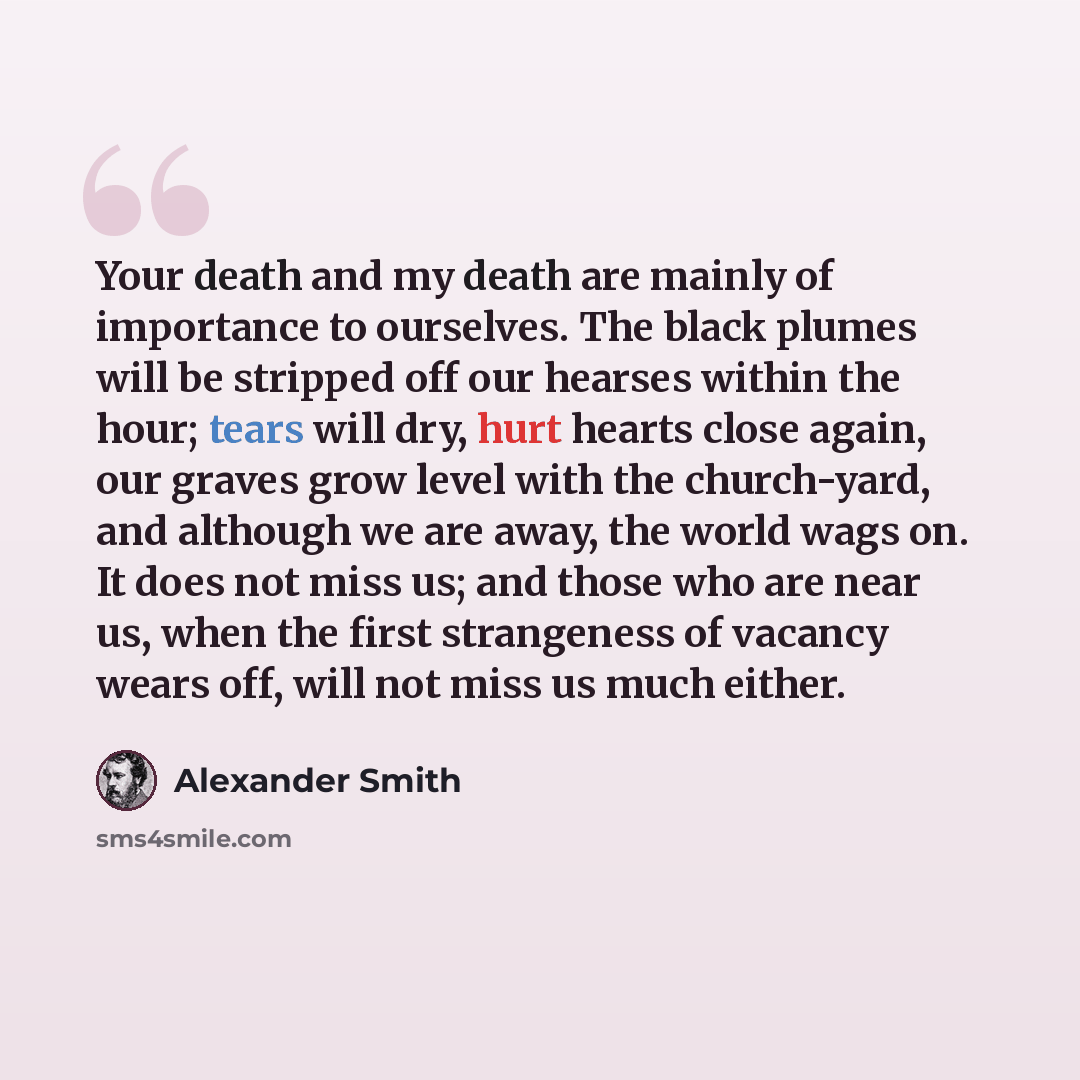“Your death and my death are mainly of importance to ourselves. The black plumes will be stripped off our hearses within the hour; tears will dry, hurt hearts close again, our graves grow level with the church-yard, and although we are away, the world wags on. It does not miss us; and those who are…” quote by Alexander Smith