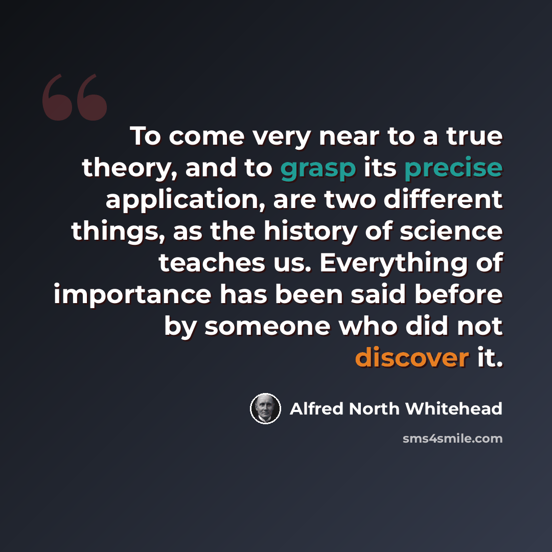 “To come very near to a true theory, and to grasp its precise application, are two different things, as the history of science teaches us. Everything of importance has been said before by someone who did not discover it.” quote by Alfred North Whitehead