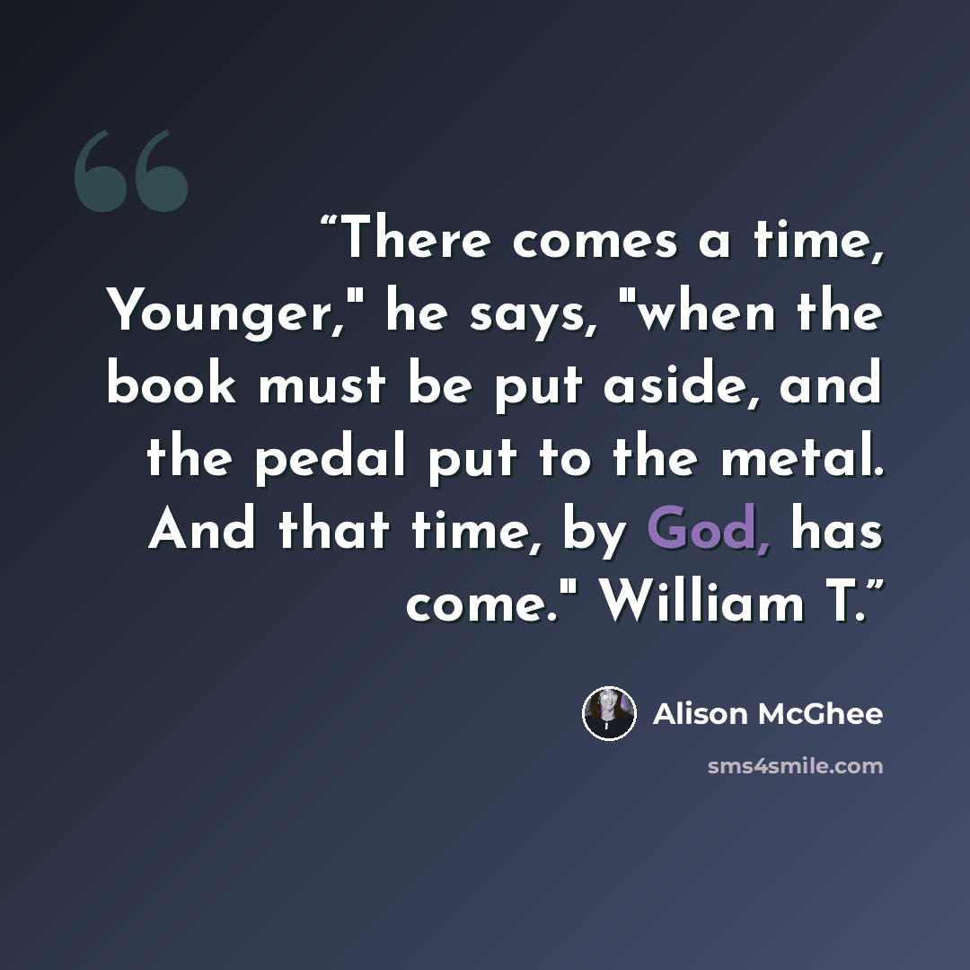 “There comes a time, Younger," he says, "when the book must be put aside, and the pedal put to the metal. And that time, by God, has come." William T.” quote by Alison McGhee