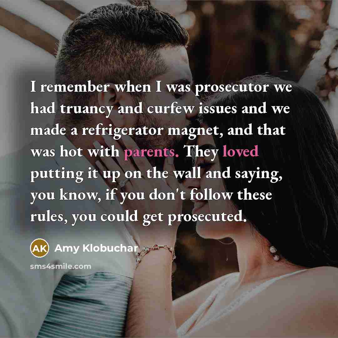 “I remember when I was prosecutor we had truancy and curfew issues and we made a refrigerator magnet, and that was hot with parents. They loved putting it up on the wall and saying, you know, if you don't follow these rules, you could get prosecuted.” quote by Amy Klobuchar
