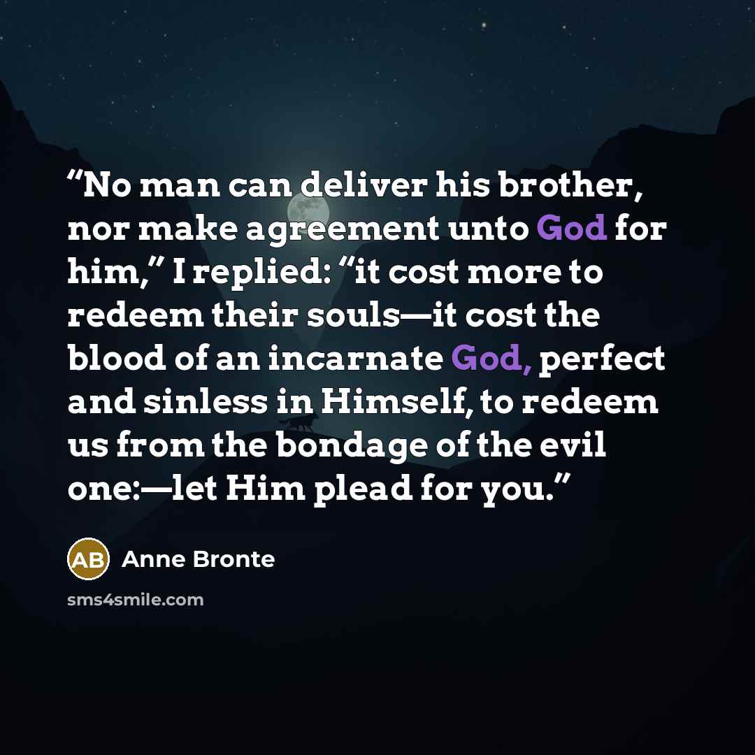 “No man can deliver his brother, nor make agreement unto God for him,” I replied: “it cost more to redeem their souls—it cost the blood of an incarnate God, perfect and sinless in Himself, to redeem us from the bondage of the evil one:—let Him plead for you.” quote by Anne Brontë