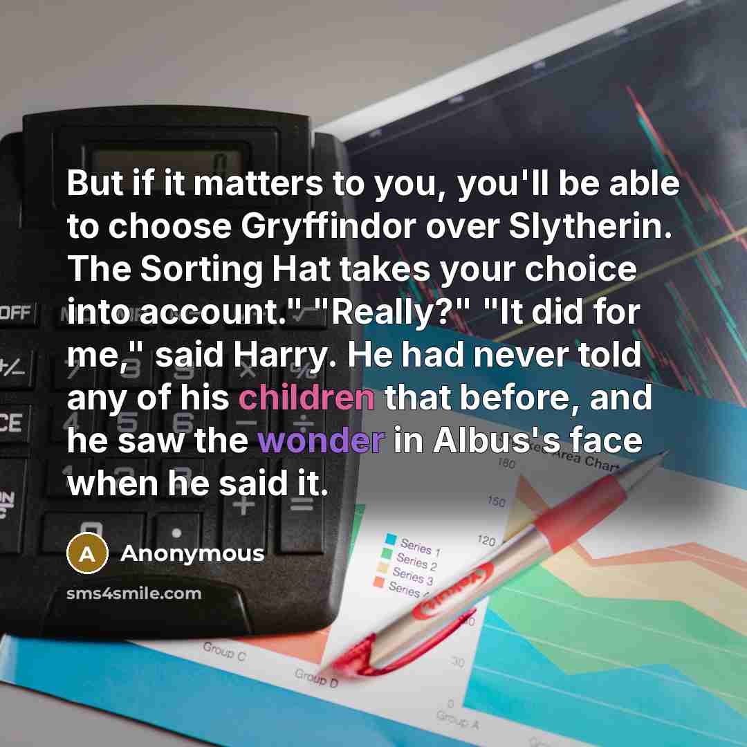 “But if it matters to you, you'll be able to choose Gryffindor over Slytherin. The Sorting Hat takes your choice into account." "Really?" "It did for me," said Harry. He had never told any of his children that before, and he saw the wonder in Albus's face when he said it.” quote by Anonymous