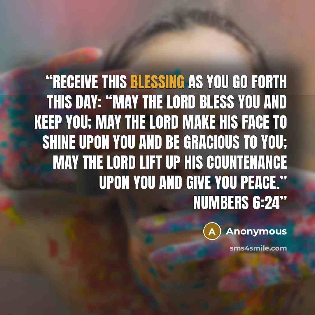 “Receive this blessing as you go forth this day: “May the Lord bless you and keep you; may the Lord make his face to shine upon you and be gracious to you; may the Lord lift up his countenance upon you and give you peace.” Numbers 6:24” quote by Anonymous