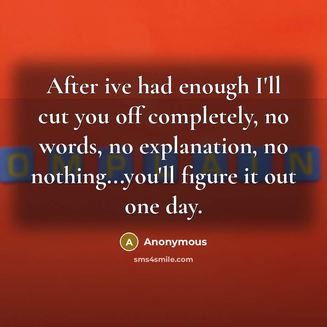 “After ive had enough I'll cut you off completely, no words, no explanation, no nothing...you'll figure it out one day.” quote by Anonymous