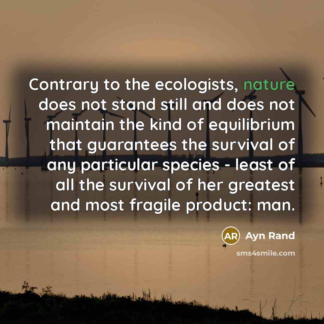 “Contrary to the ecologists, nature does not stand still and does not maintain the kind of equilibrium that guarantees the survival of any particular species - least of all the survival of her greatest and most fragile product: man.” quote by Ayn Rand