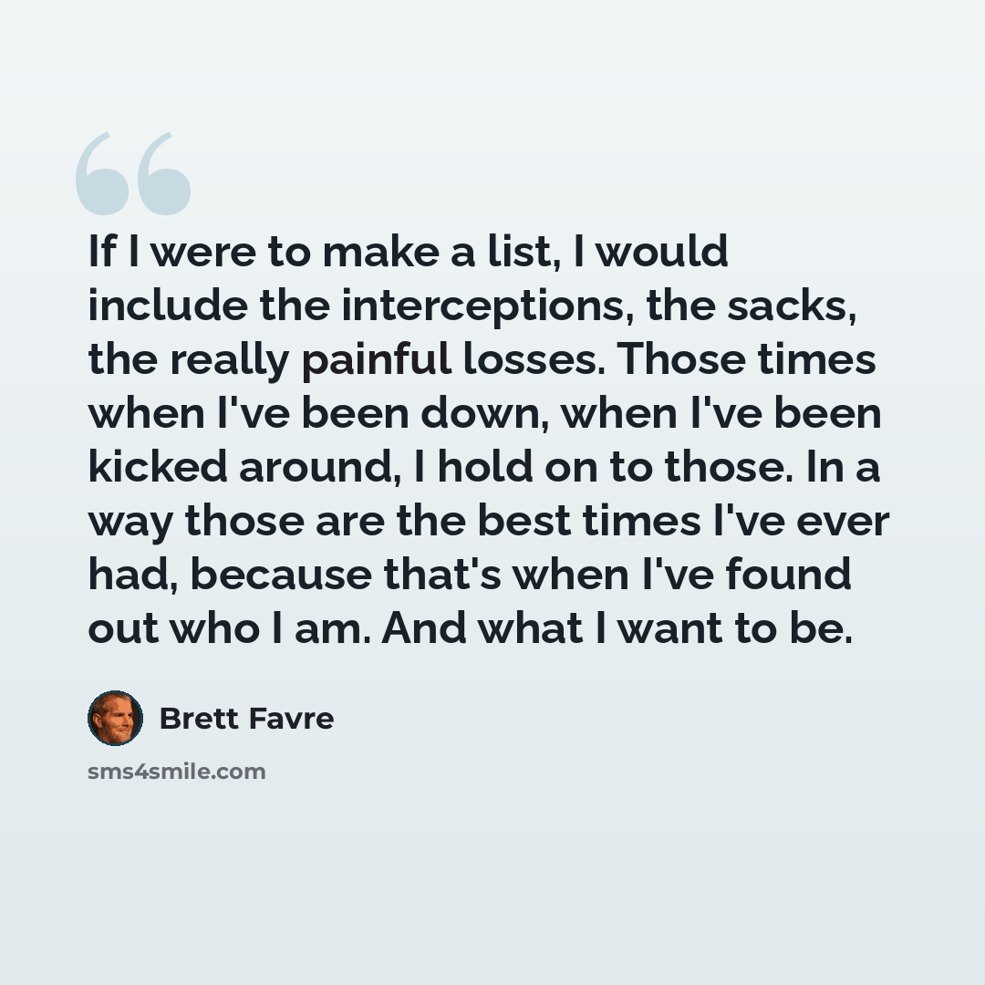 “If I were to make a list, I would include the interceptions, the sacks, the really painful losses. Those times when I've been down, when I've been kicked around, I hold on to those. In a way those are the best times I've ever had, because that's when I've found out who I am. And what I want to be.” quote by Brett Favre