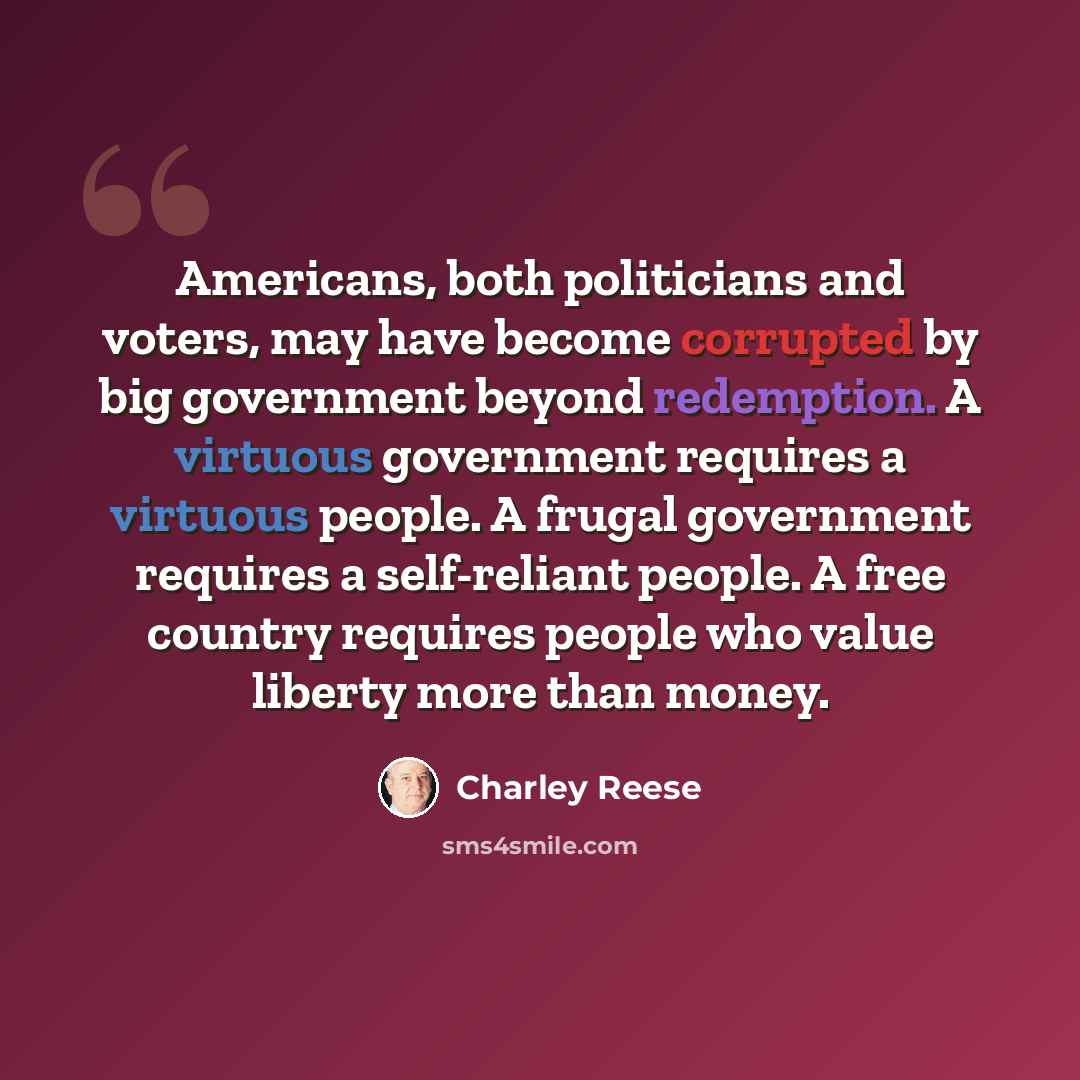 “Americans, both politicians and voters, may have become corrupted by big government beyond redemption. A virtuous government requires a virtuous people. A frugal government requires a self-reliant people. A free country requires people who value liberty more than money.” quote by Charley Reese