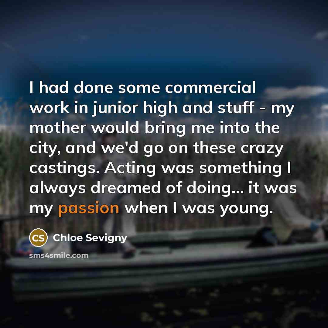 “I had done some commercial work in junior high and stuff - my mother would bring me into the city, and we'd go on these crazy castings. Acting was something I always dreamed of doing... it was my passion when I was young.” quote by Chloe Sevigny