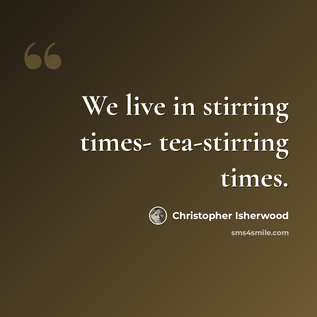 “We live in stirring times- tea-stirring times.” quote by Christopher Isherwood
