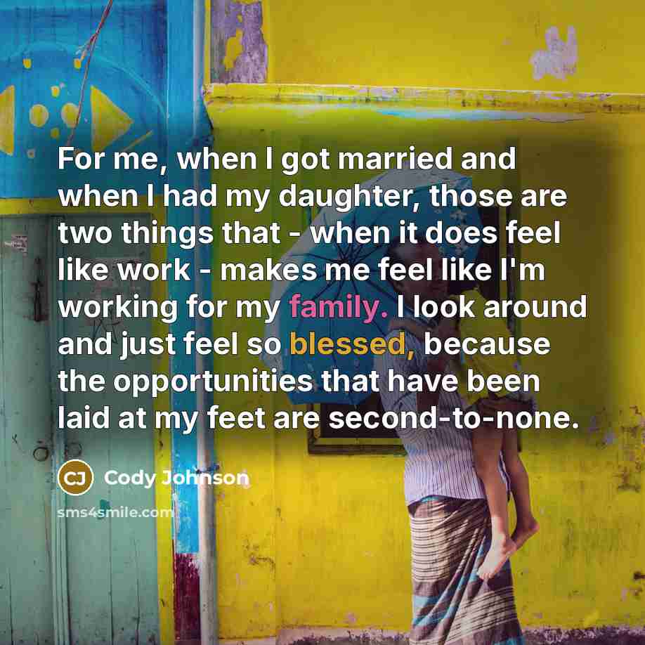 “For me, when I got married and when I had my daughter, those are two things that - when it does feel like work - makes me feel like I'm working for my family. I look around and just feel so blessed, because the opportunities that have been laid at my feet are second-to-none.” quote by Cody Johnson