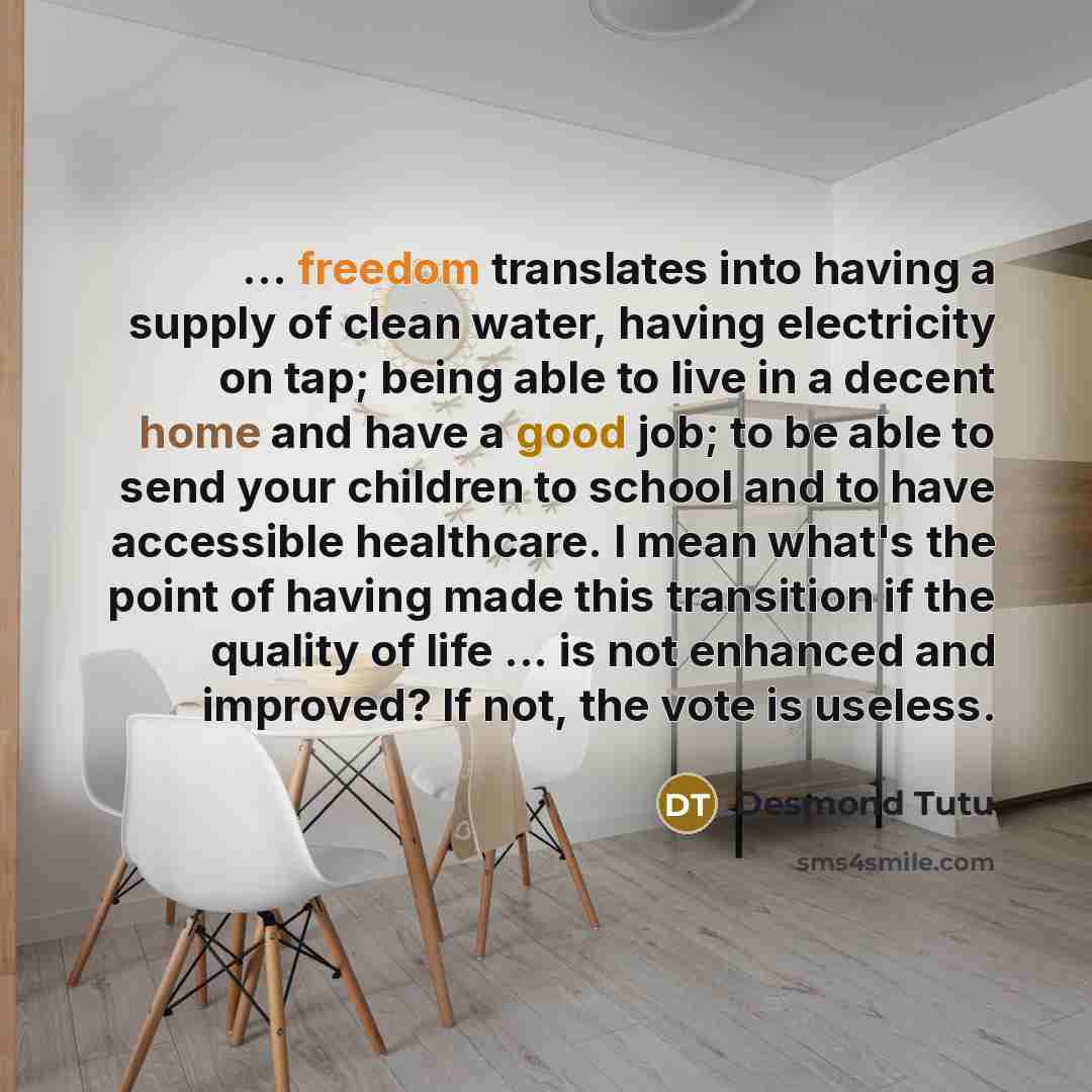 “... freedom translates into having a supply of clean water, having electricity on tap; being able to live in a decent home and have a good job; to be able to send your children to school and to have accessible healthcare. I mean what's the point of having made this transition if the quality of…” quote by Desmond Tutu