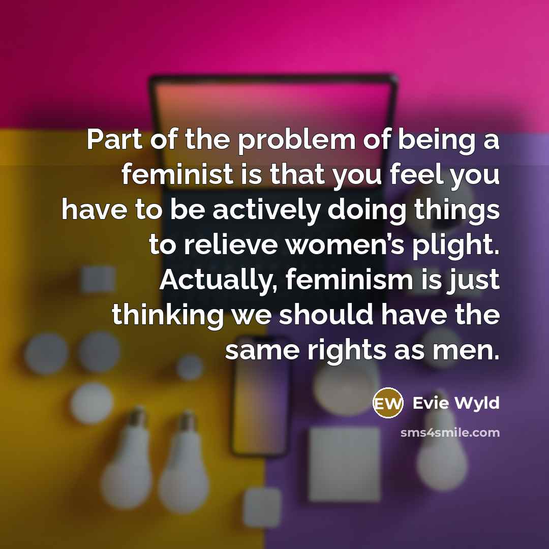 “Part of the problem of being a feminist is that you feel you have to be actively doing things to relieve women’s plight. Actually, feminism is just thinking we should have the same rights as men.” quote by Evie Wyld