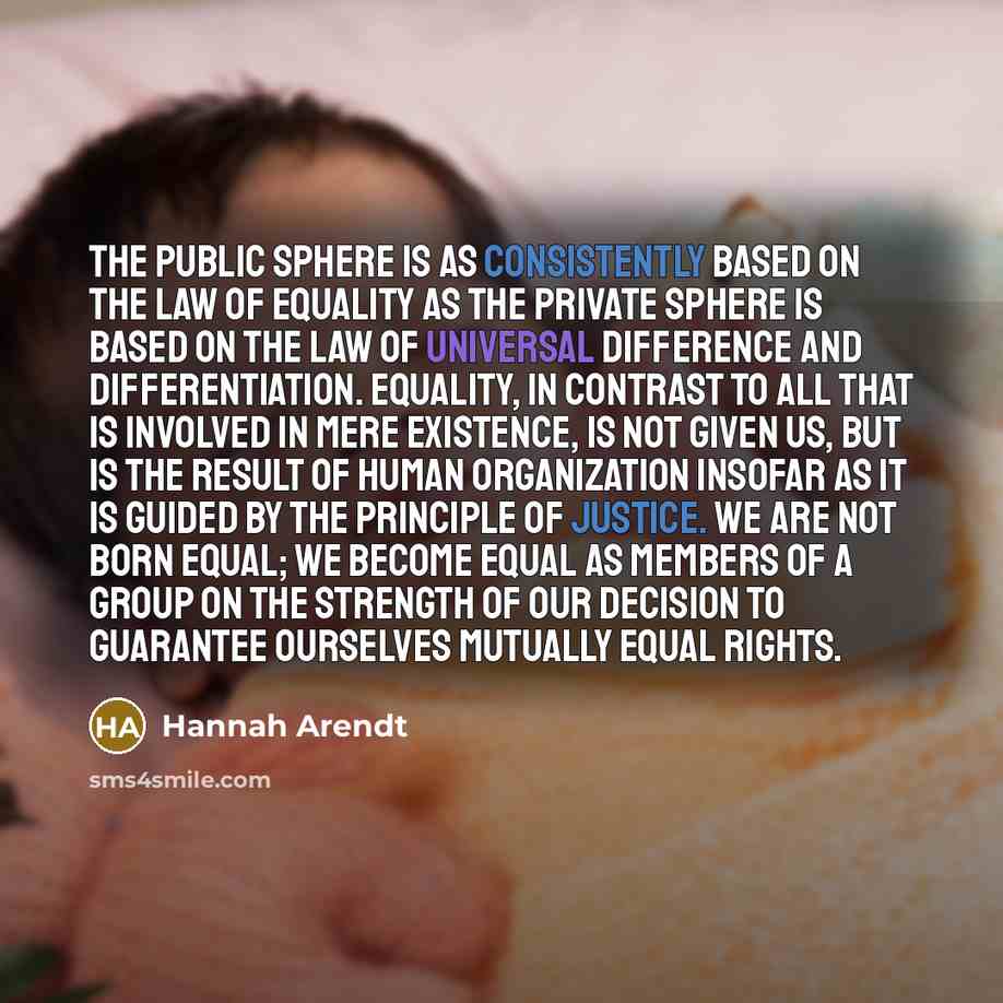 “the public sphere is as consistently based on the law of equality as the private sphere is based on the law of universal difference and differentiation. Equality, in contrast to all that is involved in mere existence, is not given us, but is the result of human organization insofar as it is guided…” quote by Hannah Arendt