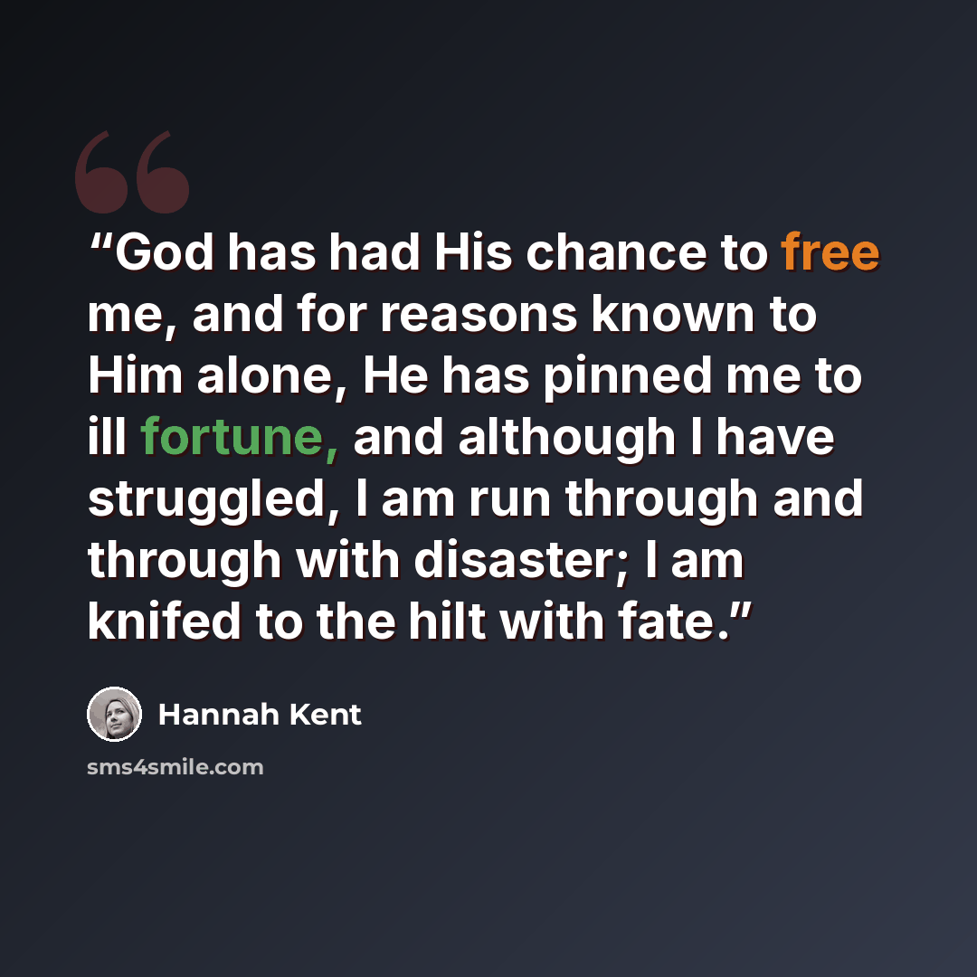 “God has had His chance to free me, and for reasons known to Him alone, He has pinned me to ill fortune, and although I have struggled, I am run through and through with disaster; I am knifed to the hilt with fate.” quote by Hannah Kent