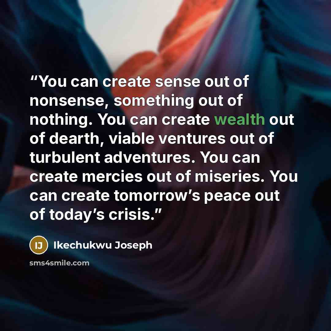 “You can create sense out of nonsense, something out of nothing. You can create wealth out of dearth, viable ventures out of turbulent adventures. You can create mercies out of miseries. You can create tomorrow’s peace out of today’s crisis.” quote by IKECHUKWU JOSEPH