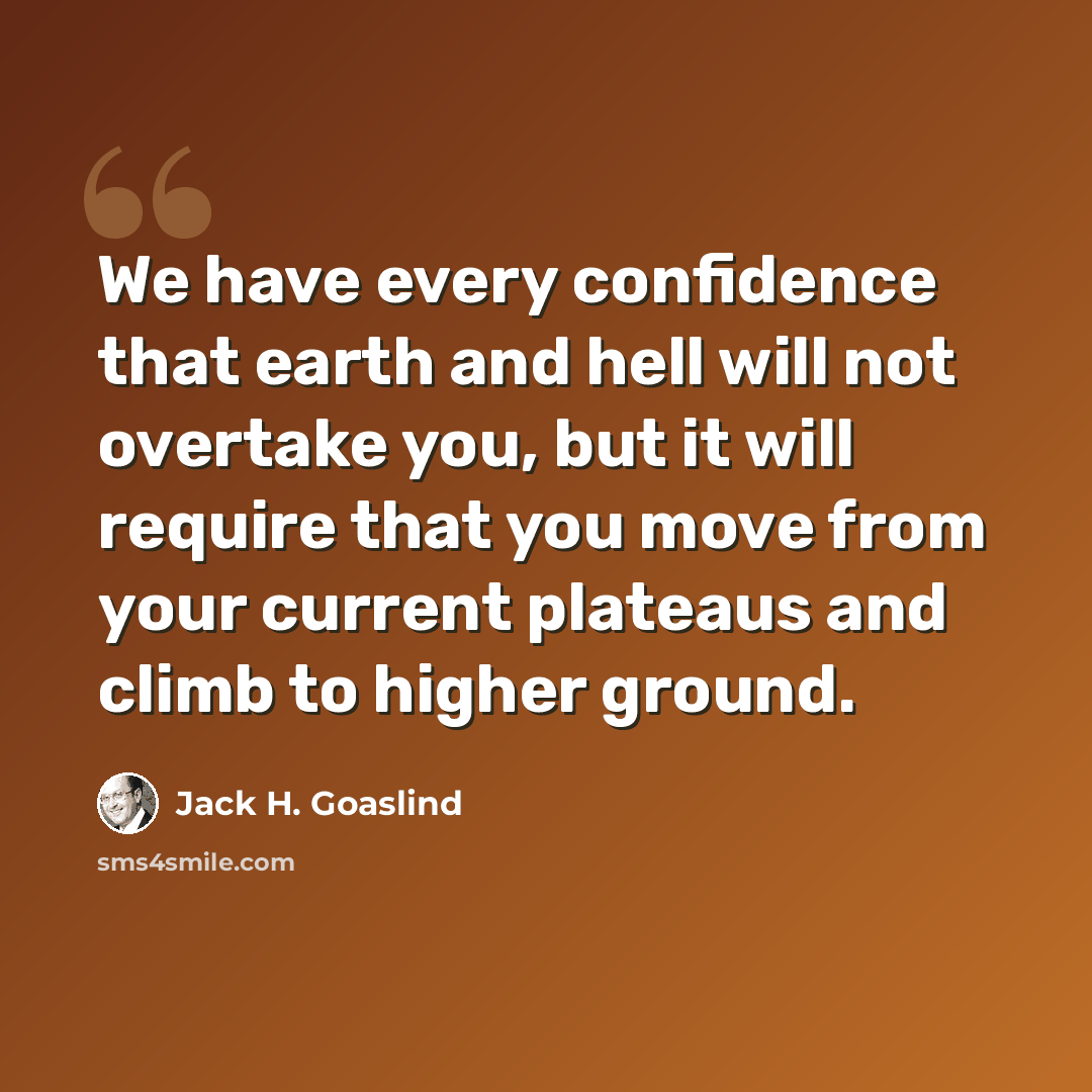 “We have every confidence that earth and hell will not overtake you, but it will require that you move from your current plateaus and climb to higher ground.” quote by Jack H. Goaslind