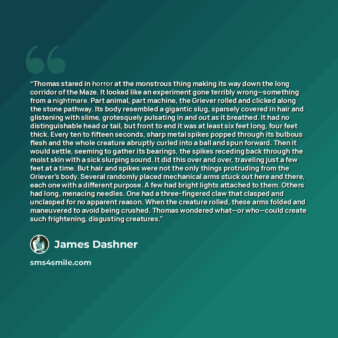 “Thomas stared in horror at the monstrous thing making its way down the long corridor of the Maze. It looked like an experiment gone terribly wrong—something from a nightmare. Part animal, part machine, the Griever rolled and clicked along the stone pathway. Its body resembled a gigantic slug…” quote by James Dashner