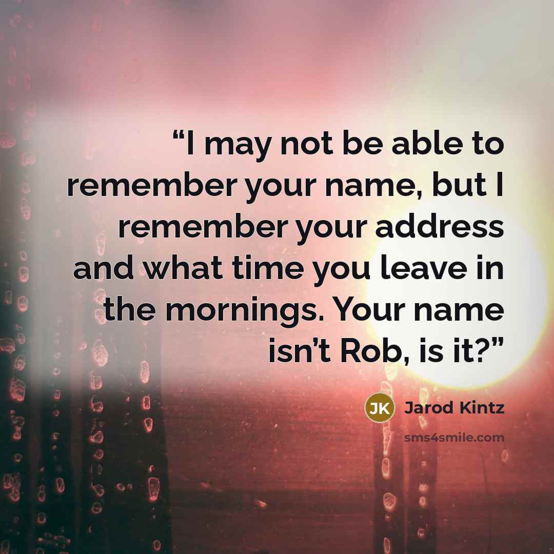 “I may not be able to remember your name, but I remember your address and what time you leave in the mornings. Your name isn’t Rob, is it?” quote by Jarod Kintz