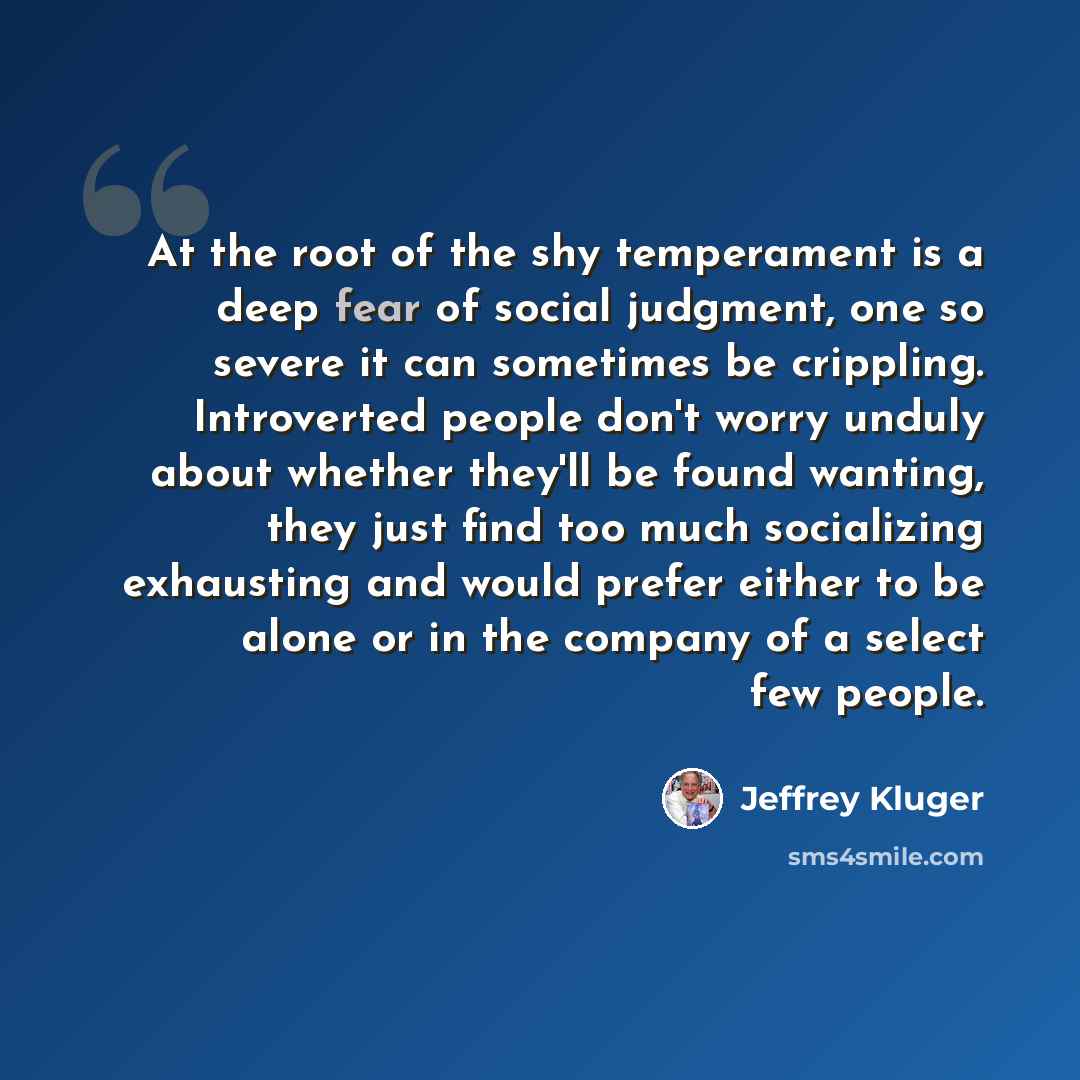 “At the root of the shy temperament is a deep fear of social judgment, one so severe it can sometimes be crippling. Introverted people don't worry unduly about whether they'll be found wanting, they just find too much socializing exhausting and would prefer either to be alone or in the company of a…” quote by Jeffrey Kluger