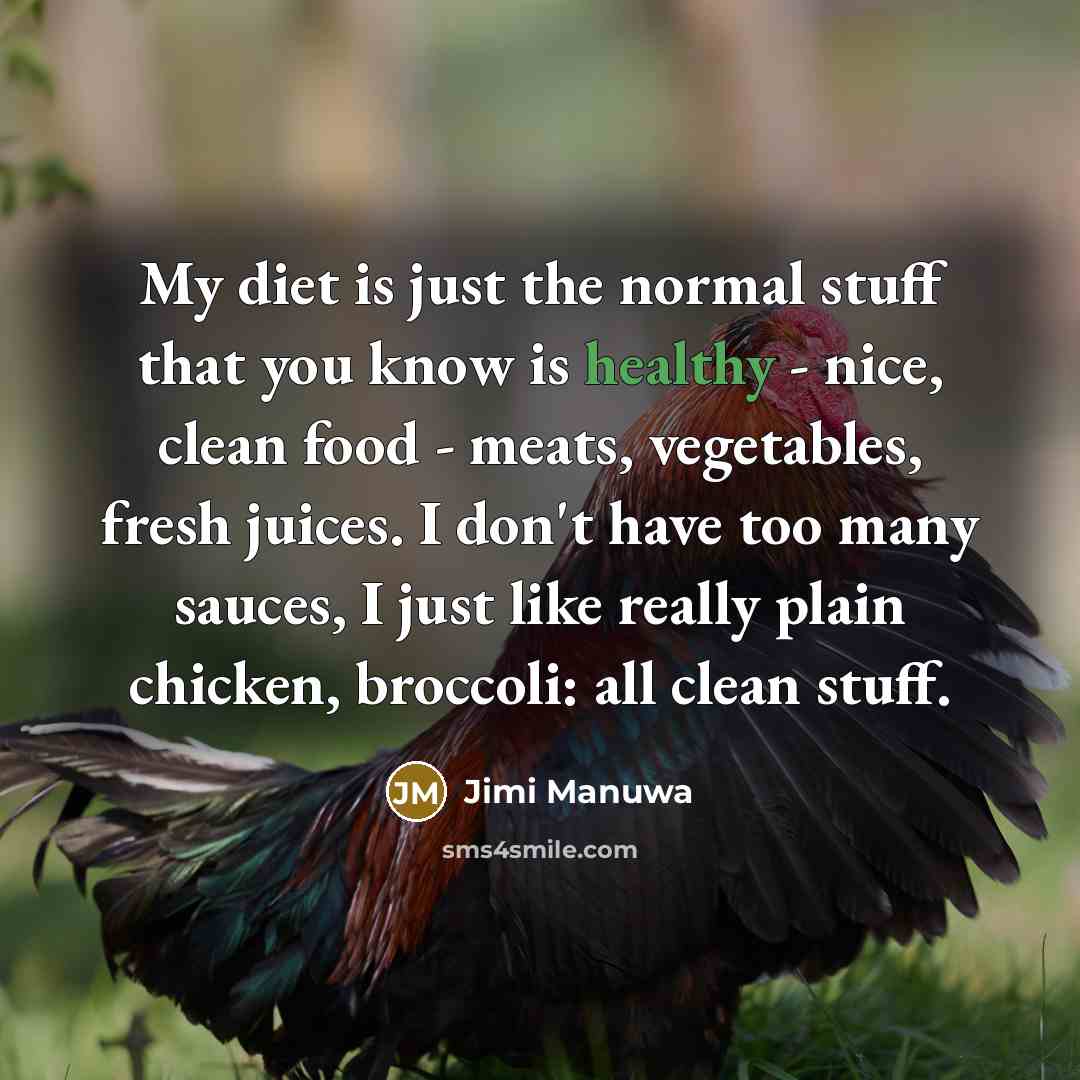 “My diet is just the normal stuff that you know is healthy - nice, clean food - meats, vegetables, fresh juices. I don't have too many sauces, I just like really plain chicken, broccoli: all clean stuff.” quote by Jimi Manuwa