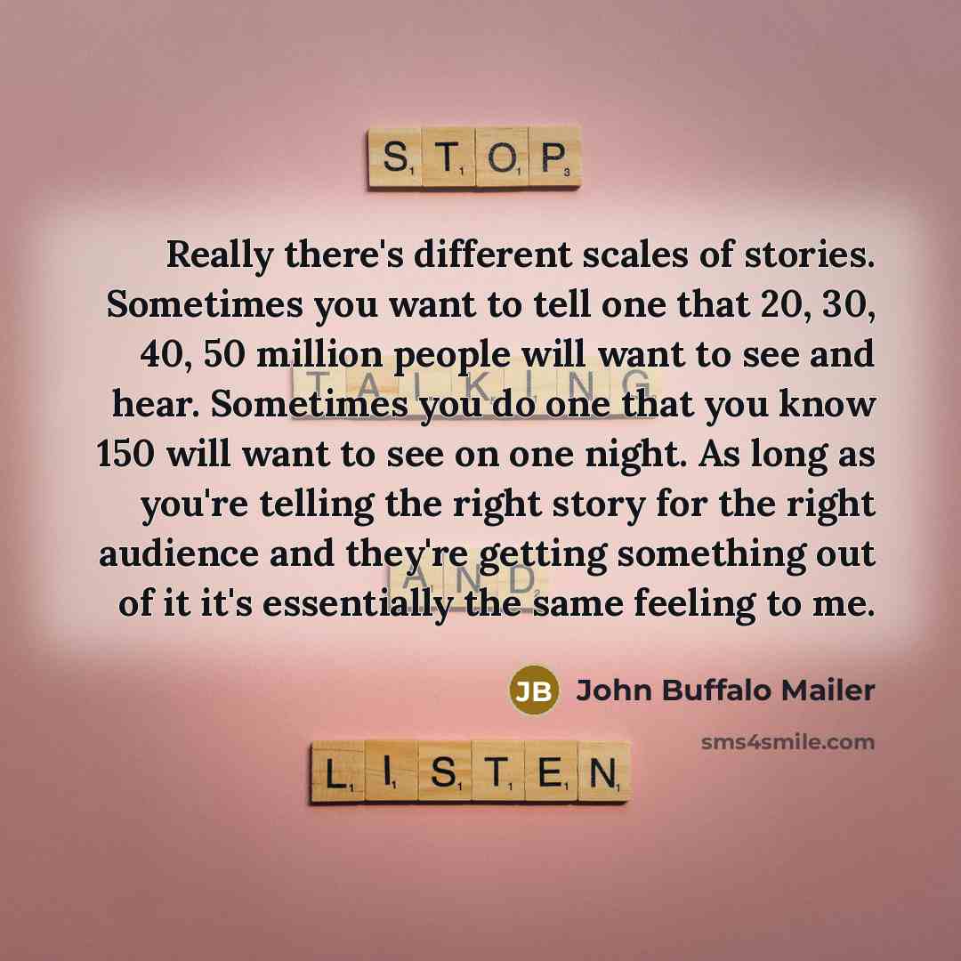 “Really there's different scales of stories. Sometimes you want to tell one that 20, 30, 40, 50 million people will want to see and hear. Sometimes you do one that you know 150 will want to see on one night. As long as you're telling the right story for the right audience and they're getting…” quote by John Buffalo Mailer
