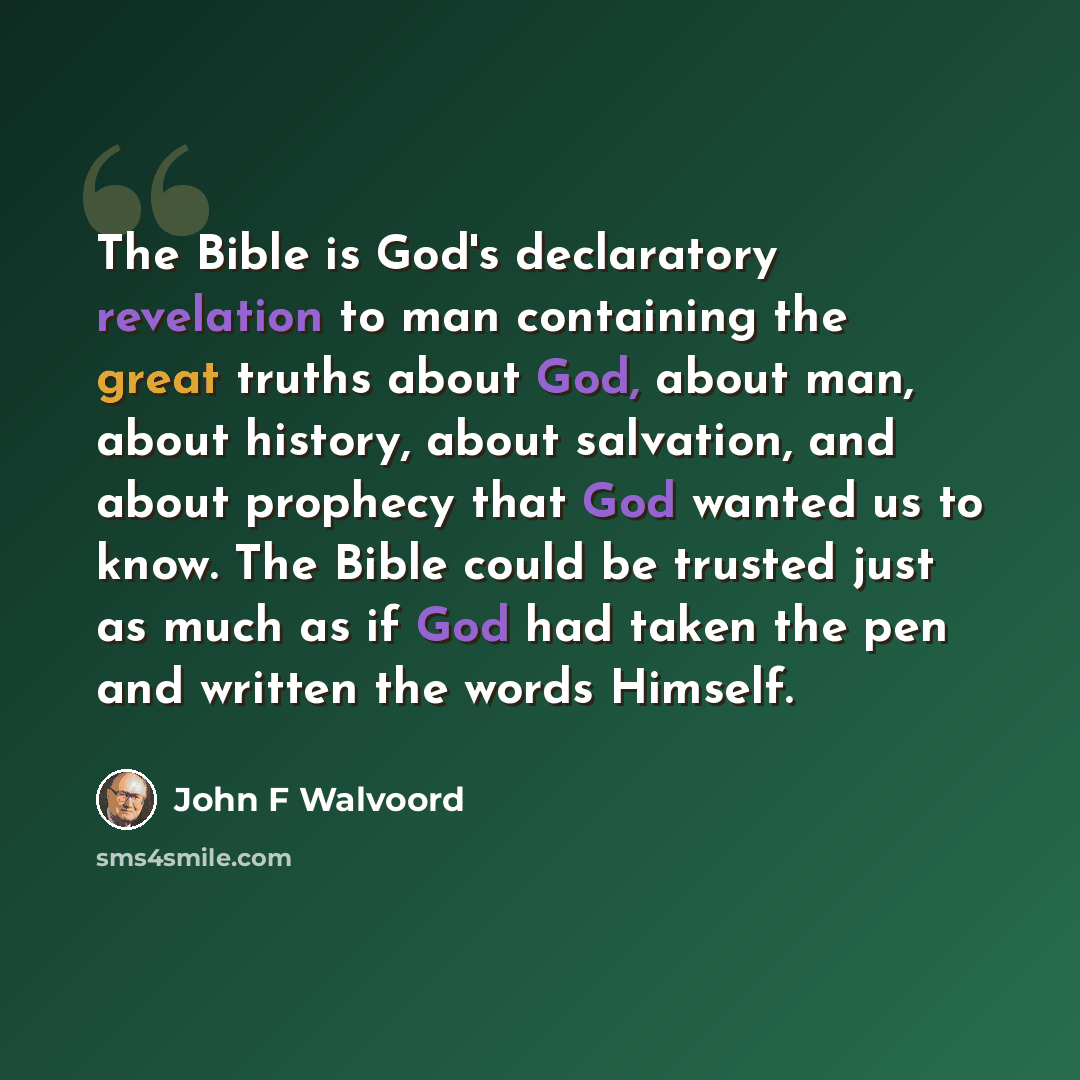 “The Bible is God's declaratory revelation to man containing the great truths about God, about man, about history, about salvation, and about prophecy that God wanted us to know. The Bible could be trusted just as much as if God had taken the pen and written the words Himself.” quote by John F Walvoord