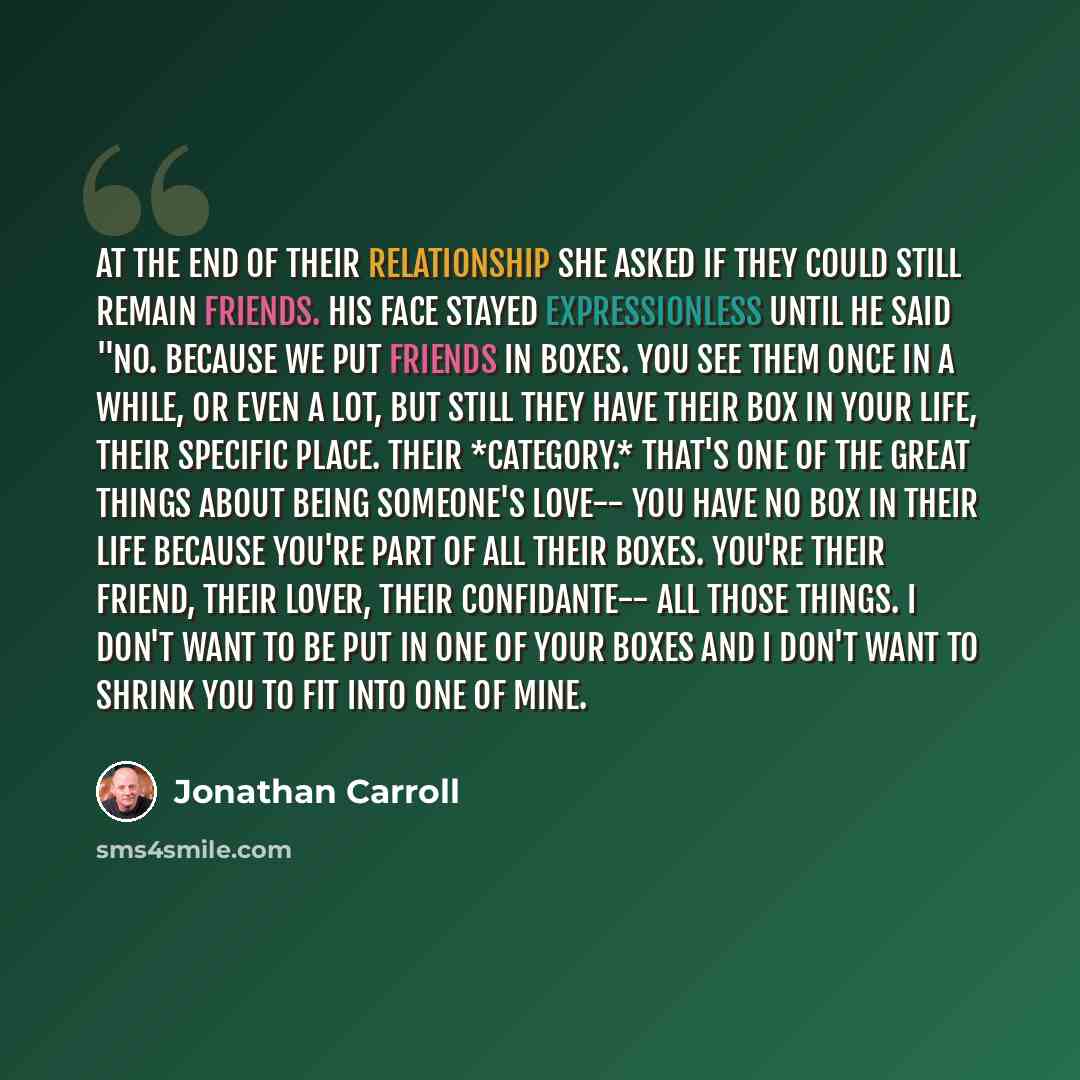 “At the end of their relationship she asked if they could still remain friends. His face stayed expressionless until he said "No. Because we put friends in boxes. You see them once in a while, or even a lot, but still they have their box in your life, their specific place. Their *category.* That's…” quote by Jonathan Carroll