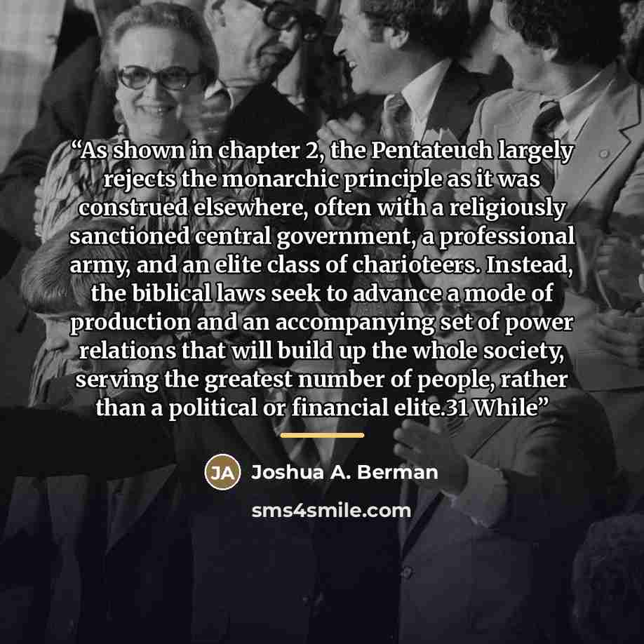 “As shown in chapter 2, the Pentateuch largely rejects the monarchic principle as it was construed elsewhere, often with a religiously sanctioned central government, a professional army, and an elite class of charioteers. Instead, the biblical laws seek to advance a mode of production and an…” quote by Joshua A. Berman
