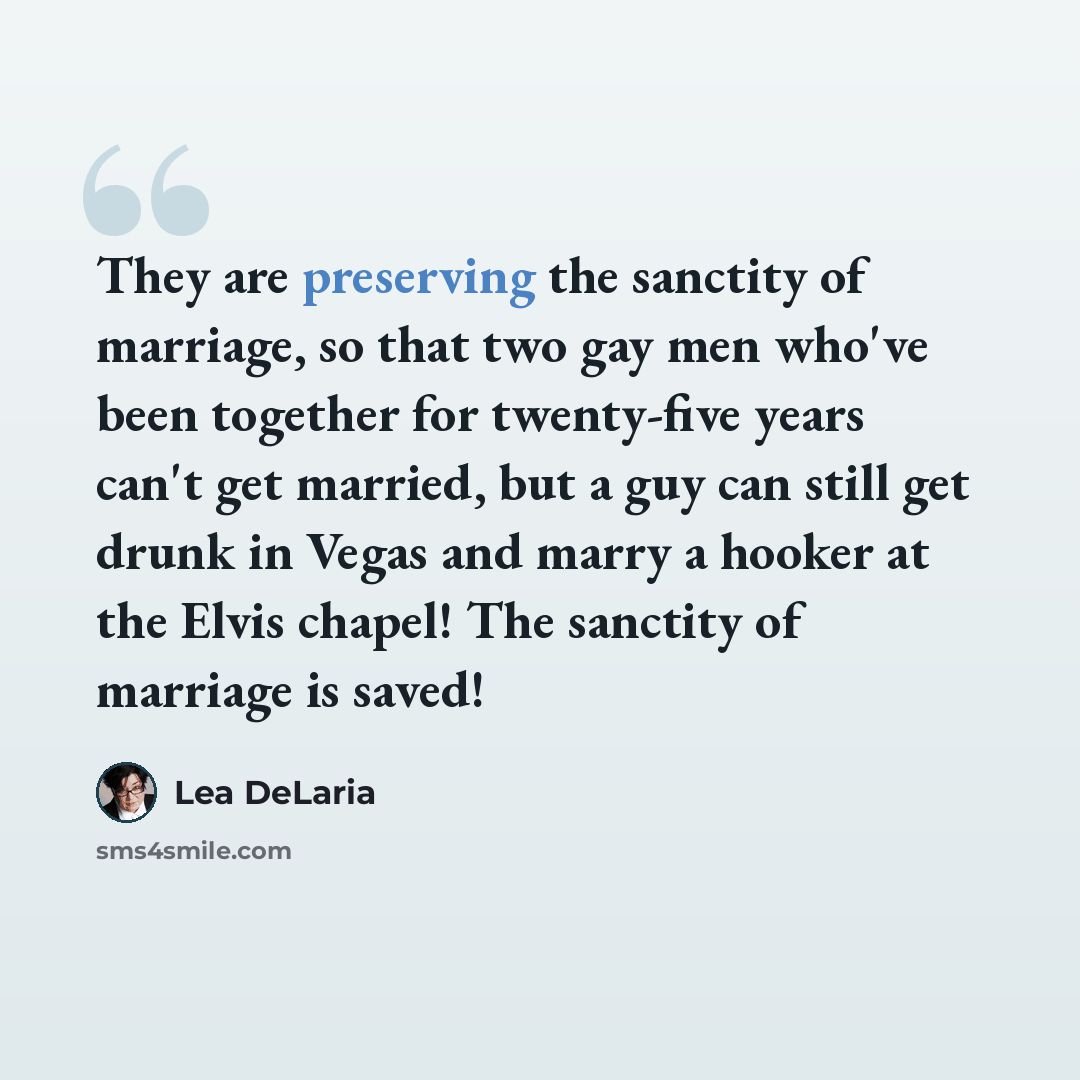 “They are preserving the sanctity of marriage, so that two gay men who've been together for twenty-five years can't get married, but a guy can still get drunk in Vegas and marry a hooker at the Elvis chapel! The sanctity of marriage is saved!” quote by Lea DeLaria
