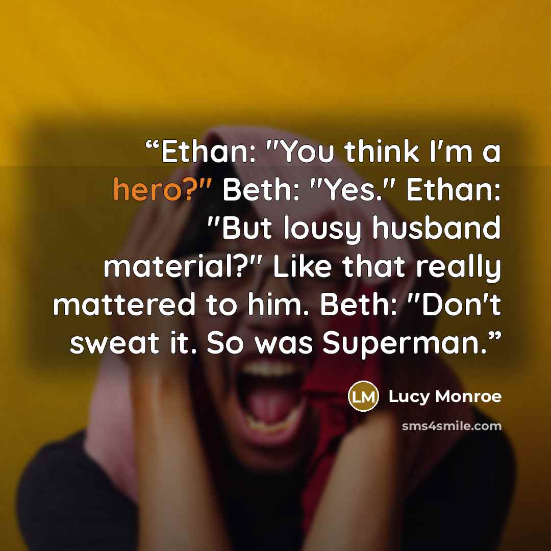“Ethan: "You think I'm a hero?" Beth: "Yes." Ethan: "But lousy husband material?" Like that really mattered to him. Beth: "Don't sweat it. So was Superman.” quote by Lucy Monroe