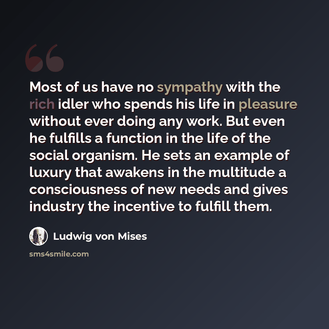 “Most of us have no sympathy with the rich idler who spends his life in pleasure without ever doing any work. But even he fulfills a function in the life of the social organism. He sets an example of luxury that awakens in the multitude a consciousness of new needs and gives industry the incentive…” quote by Ludwig von Mises