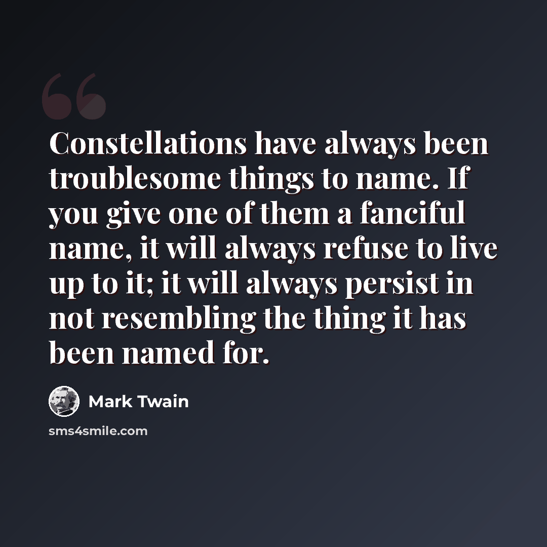 “Constellations have always been troublesome things to name. If you give one of them a fanciful name, it will always refuse to live up to it; it will always persist in not resembling the thing it has been named for.” quote by Mark Twain