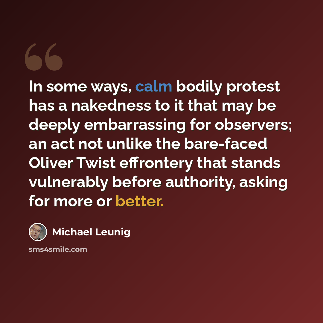“In some ways, calm bodily protest has a nakedness to it that may be deeply embarrassing for observers; an act not unlike the bare-faced Oliver Twist effrontery that stands vulnerably before authority, asking for more or better.” quote by Michael Leunig