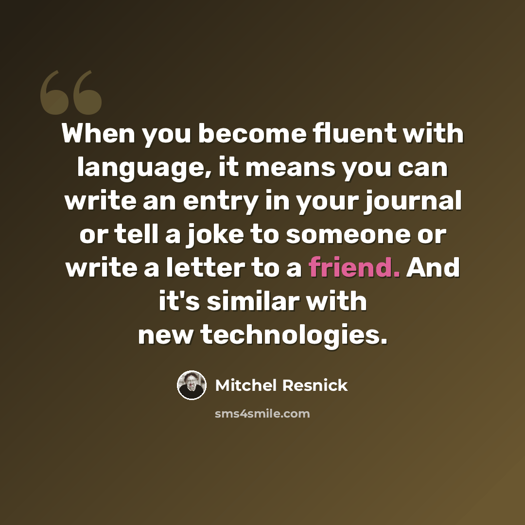 “When you become fluent with language, it means you can write an entry in your journal or tell a joke to someone or write a letter to a friend. And it's similar with new technologies.” quote by Mitchel Resnick