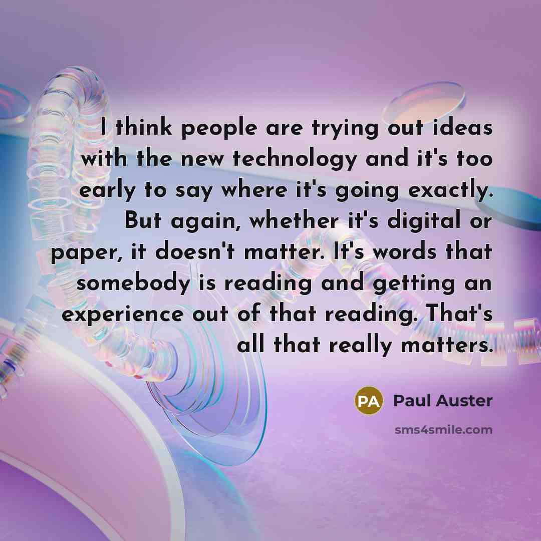 “I think people are trying out ideas with the new technology and it's too early to say where it's going exactly. But again, whether it's digital or paper, it doesn't matter. It's words that somebody is reading and getting an experience out of that reading. That's all that really matters.” quote by Paul Auster