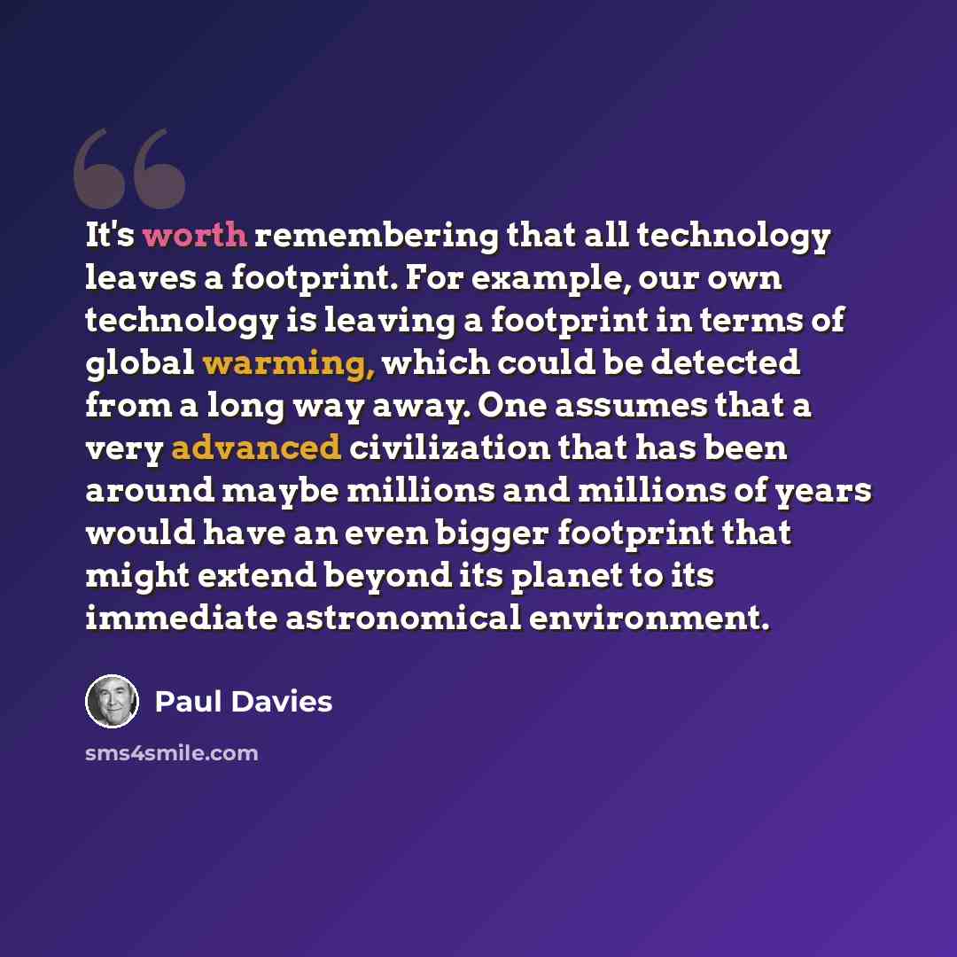 “It's worth remembering that all technology leaves a footprint. For example, our own technology is leaving a footprint in terms of global warming, which could be detected from a long way away. One assumes that a very advanced civilization that has been around maybe millions and millions of years…” quote by Paul Davies