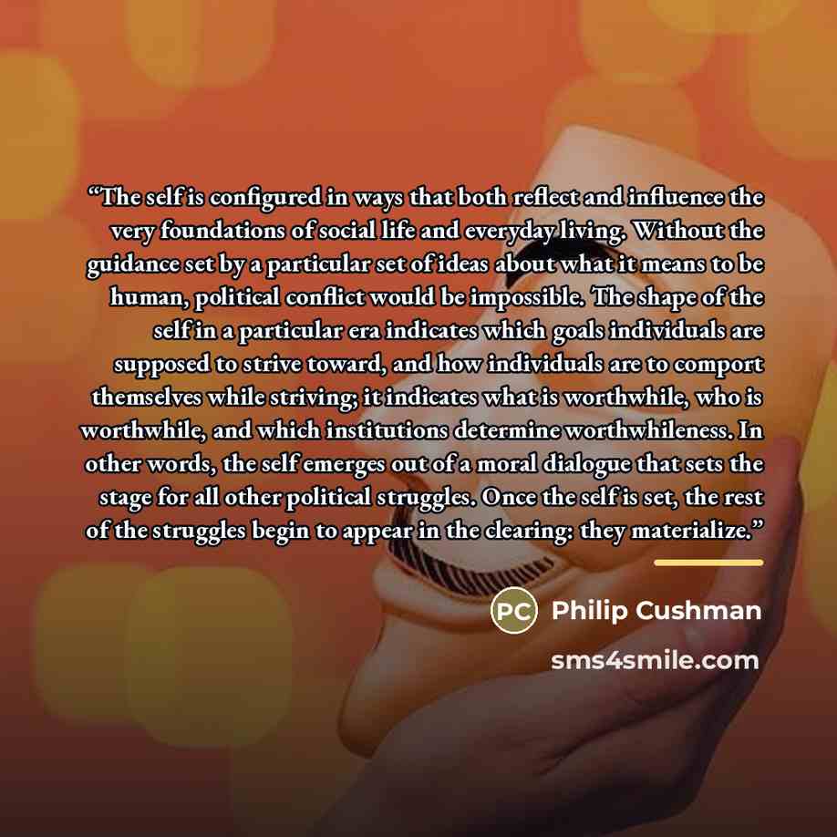 “The self is configured in ways that both reflect and influence the very foundations of social life and everyday living. Without the guidance set by a particular set of ideas about what it means to be human, political conflict would be impossible. The shape of the self in a particular era indicates…” quote by Philip Cushman