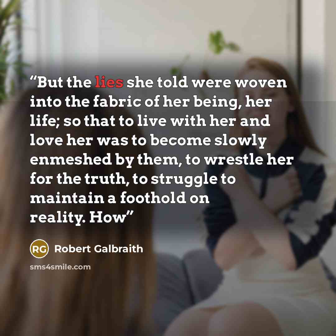 “But the lies she told were woven into the fabric of her being, her life; so that to live with her and love her was to become slowly enmeshed by them, to wrestle her for the truth, to struggle to maintain a foothold on reality. How” quote by Robert Galbraith