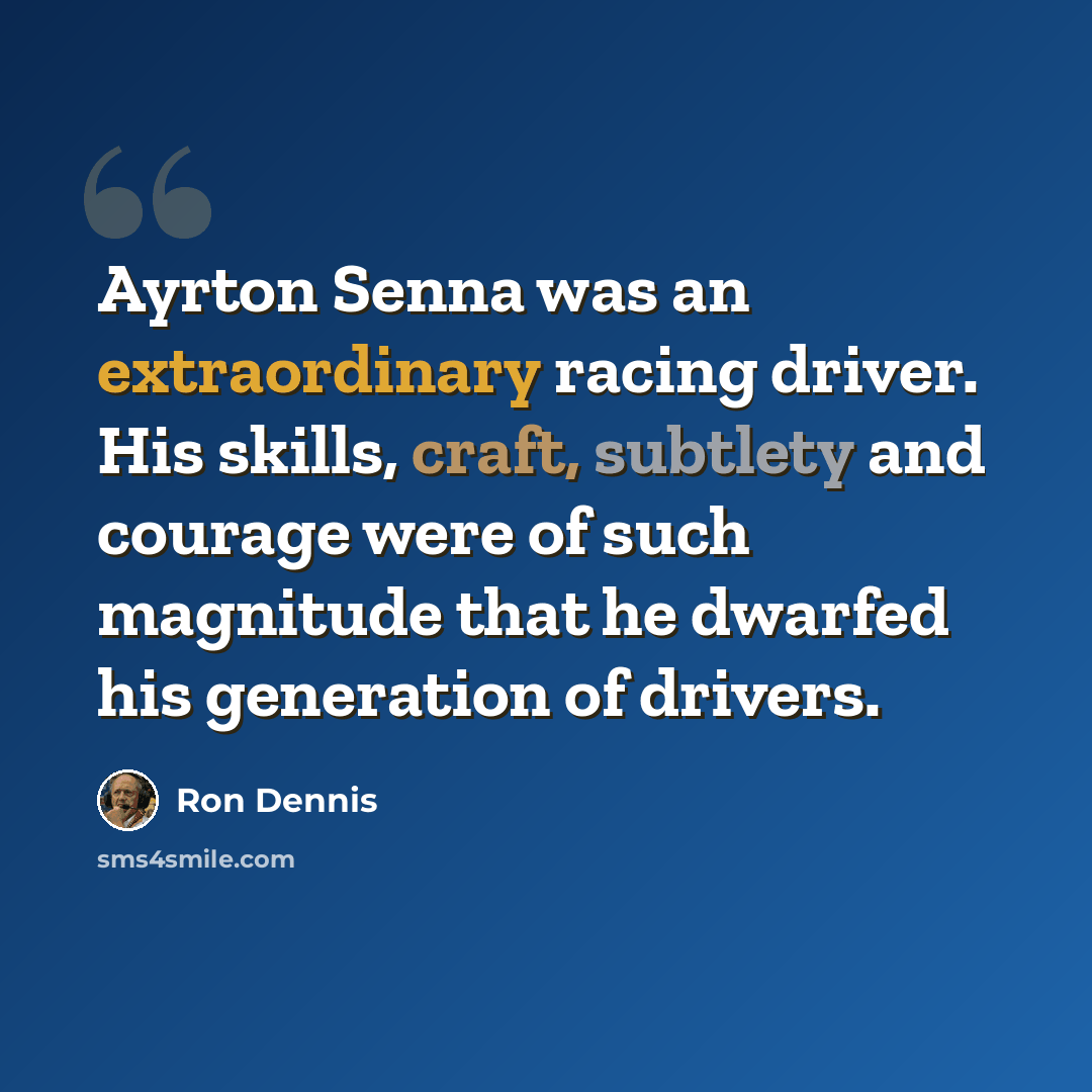 “Ayrton Senna was an extraordinary racing driver. His skills, craft, subtlety and courage were of such magnitude that he dwarfed his generation of drivers.” quote by Ron Dennis