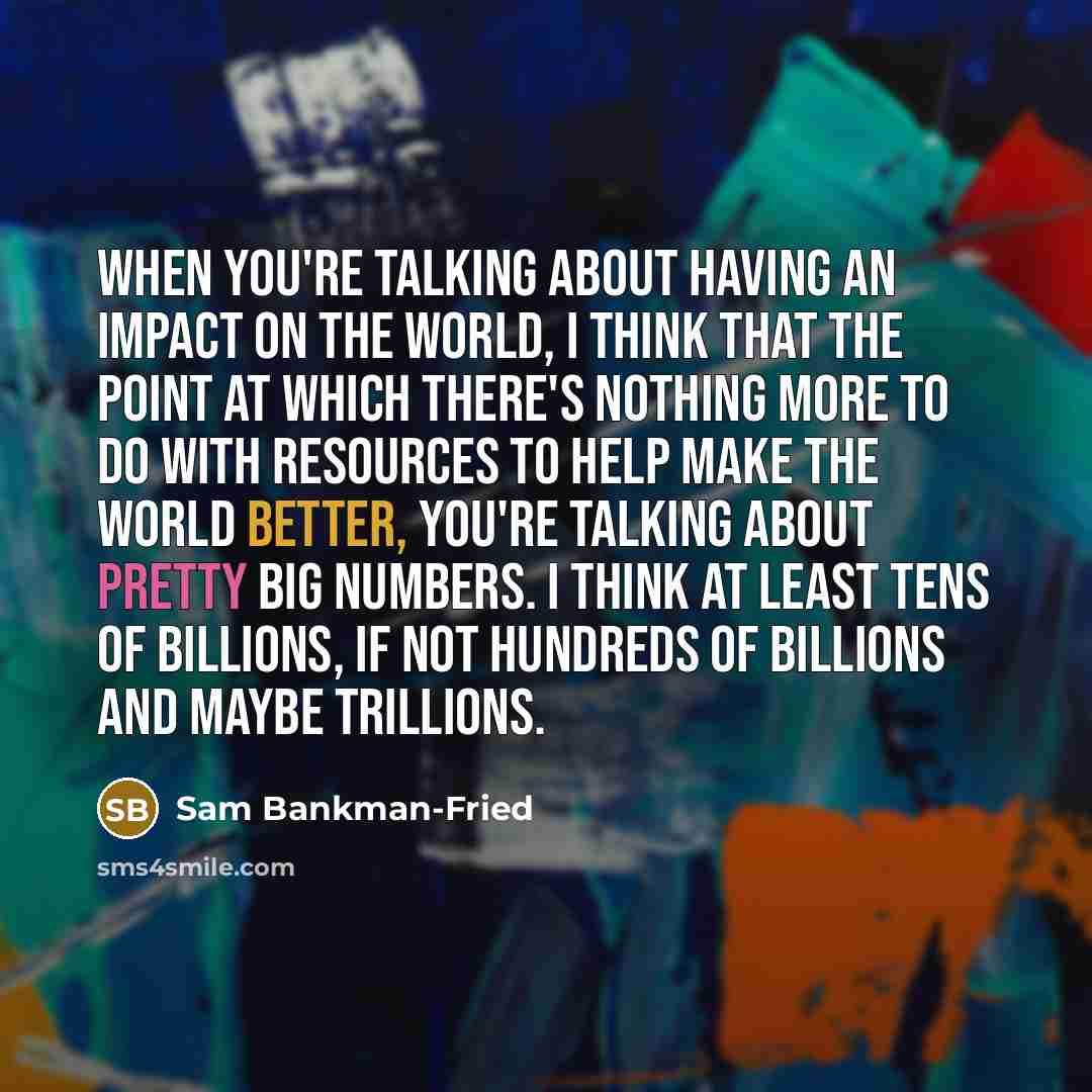 “When you're talking about having an impact on the world, I think that the point at which there's nothing more to do with resources to help make the world better, you're talking about pretty big numbers. I think at least tens of billions, if not hundreds of billions and maybe trillions.” quote by Sam Bankman-Fried