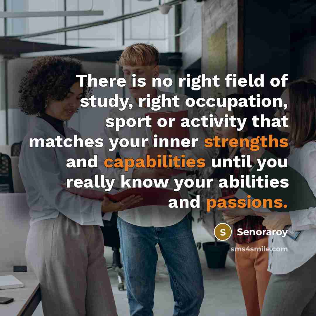 “There is no right field of study, right occupation, sport or activity that matches your inner strengths and capabilities until you really know your abilities and passions.” quote by Senoraroy