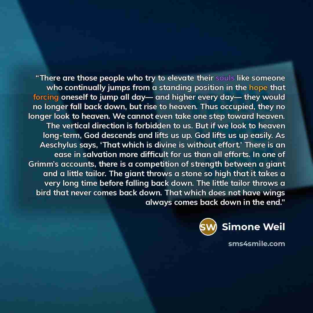“There are those people who try to elevate their souls like someone who continually jumps from a standing position in the hope that forcing oneself to jump all day— and higher every day— they would no longer fall back down, but rise to heaven. Thus occupied, they no longer look to heaven. We cannot…” quote by Simone Weil