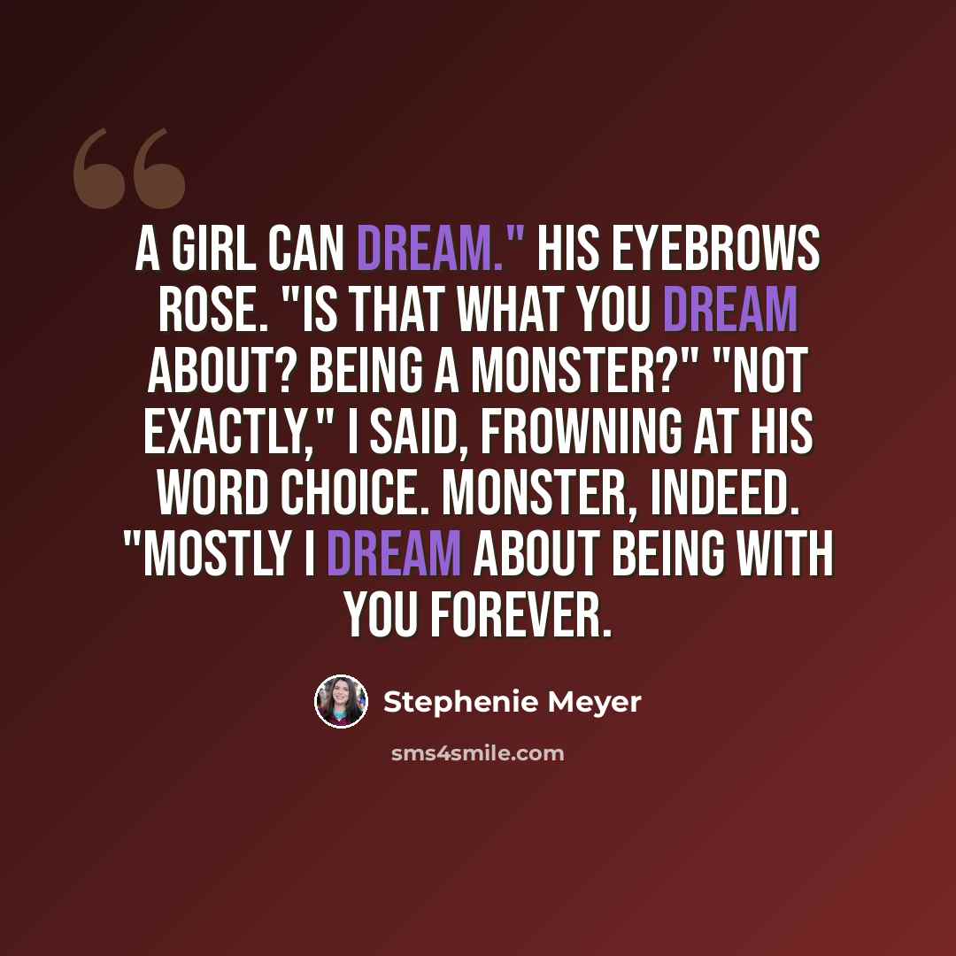 “A girl can dream." His eyebrows rose. "Is that what you dream about? Being a monster?" "Not exactly," I said, frowning at his word choice. Monster, indeed. "Mostly I dream about being with you forever.” quote by Stephenie Meyer