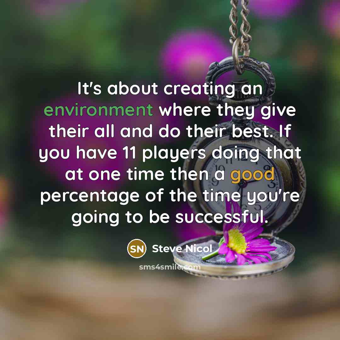 “It's about creating an environment where they give their all and do their best. If you have 11 players doing that at one time then a good percentage of the time you're going to be successful.” quote by Steve Nicol