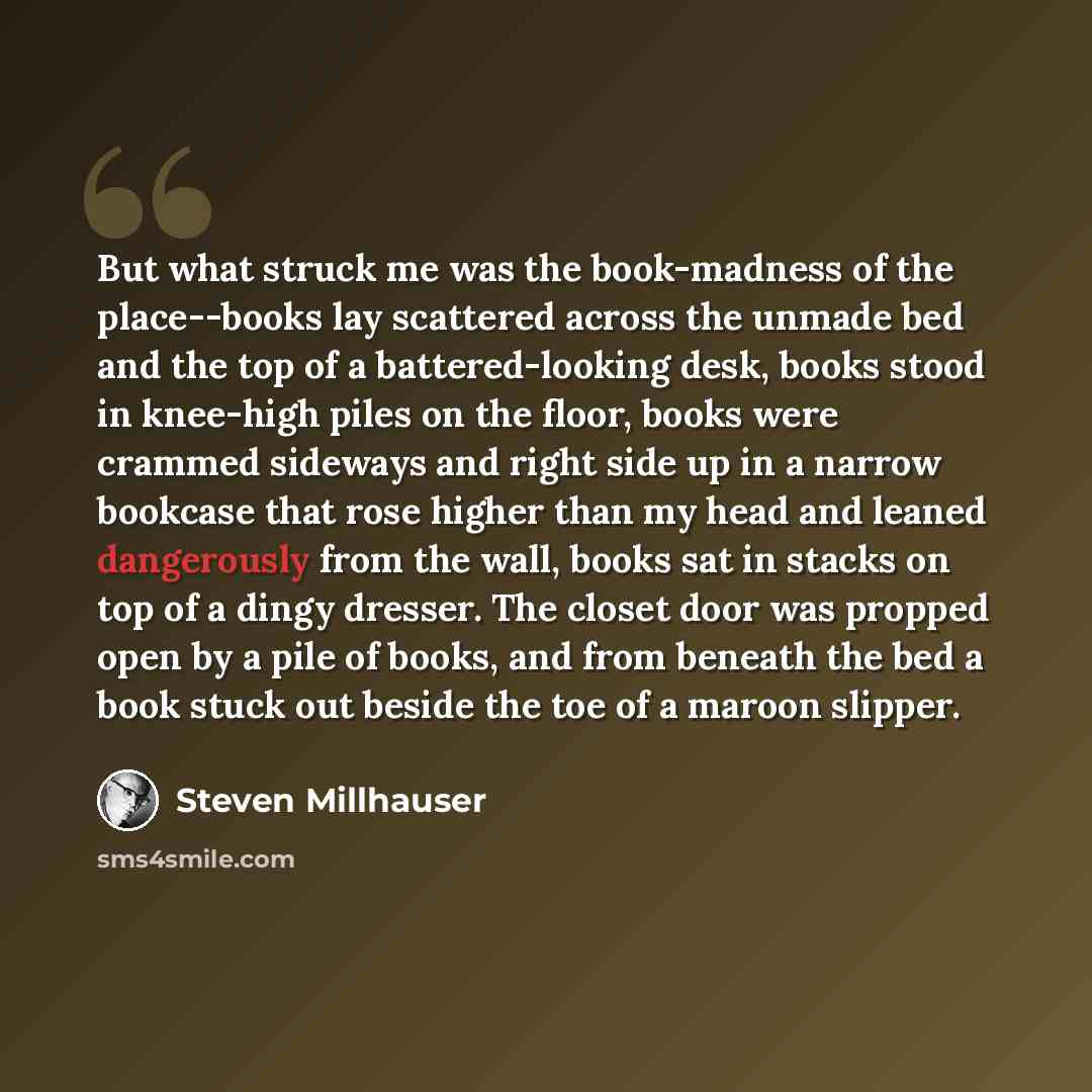 “But what struck me was the book-madness of the place--books lay scattered across the unmade bed and the top of a battered-looking desk, books stood in knee-high piles on the floor, books were crammed sideways and right side up in a narrow bookcase that rose higher than my head and leaned…” quote by Steven Millhauser