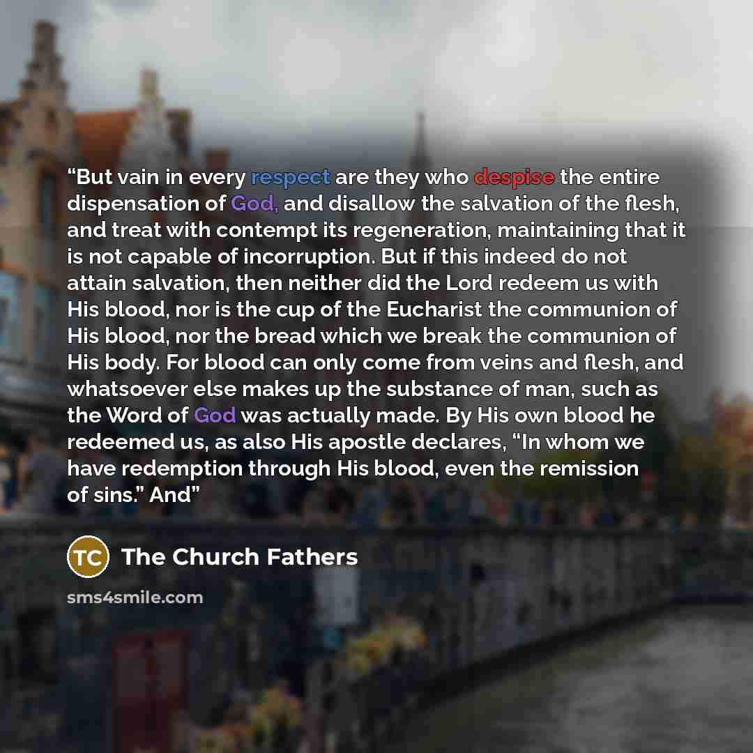 “But vain in every respect are they who despise the entire dispensation of God, and disallow the salvation of the flesh, and treat with contempt its regeneration, maintaining that it is not capable of incorruption. But if this indeed do not attain salvation, then neither did the Lord redeem us with…” quote by The Church Fathers