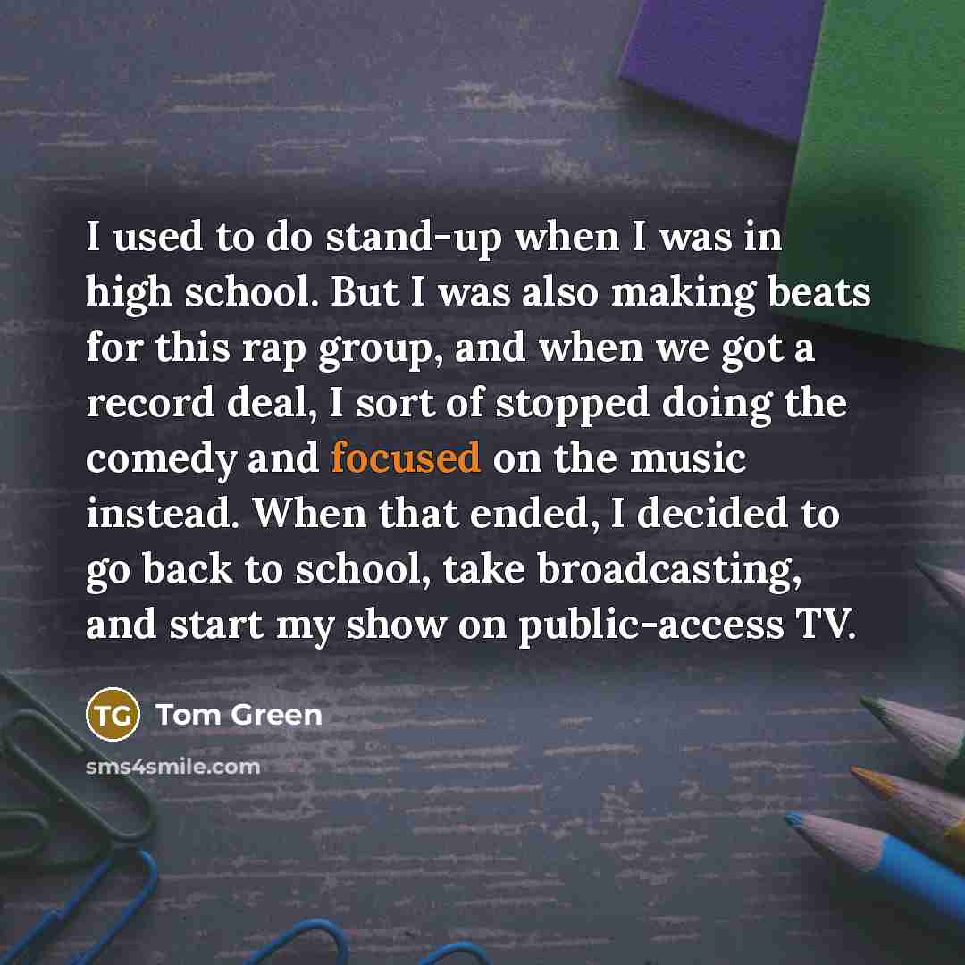 “I used to do stand-up when I was in high school. But I was also making beats for this rap group, and when we got a record deal, I sort of stopped doing the comedy and focused on the music instead. When that ended, I decided to go back to school, take broadcasting, and start my show on…” quote by Tom Green